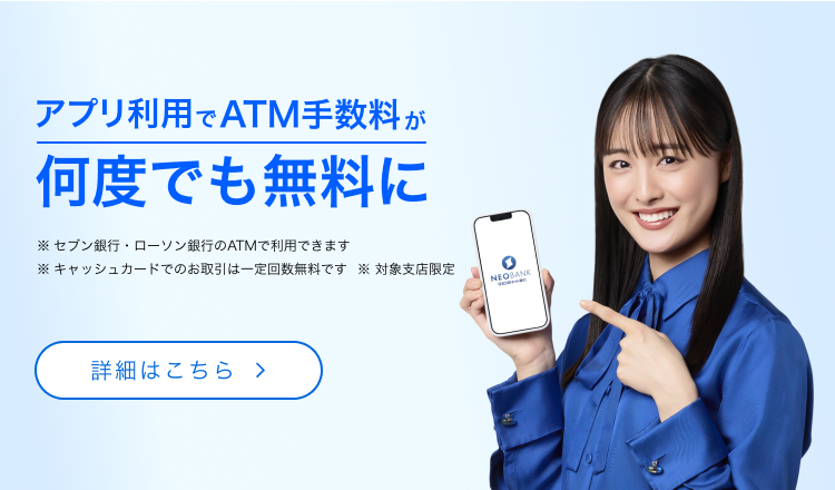 アプリ利用でATM手数料が何度でも無料に　※セブン銀行・ローソン銀行のATMで利用できます　※キャッシュカードでのお取引は一定回数無料です　※対象支店限定